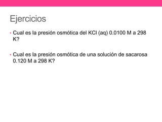 Ejercicios
• Cual es la presión osmótica del KCl (aq) 0.0100 M a 298
 K?

• Cual es la presión osmótica de una solución de sacarosa
 0.120 M a 298 K?
 