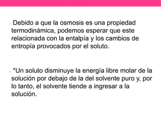 •    Debido a que la osmosis es una propiedad
    termodinámica, podemos esperar que este
    relacionada con la entalpía y los cambios de
    entropía provocados por el soluto.


•    *Un soluto disminuye la energía libre molar de la
    solución por debajo de la del solvente puro y, por
    lo tanto, el solvente tiende a ingresar a la
    solución.
 