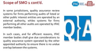 Scope of SMO 1 cont’d.
In some jurisdictions, quality assurance review
systems for firms performing audits of listed or
other public interest entities are operated by an
external authority, whiles systems for firms
performing all other audits are operated by IFAC
member bodies.
In such cases, and for efficient reasons, IFAC
member bodies shall give due considerations to
quality assurance system operated by the other
appointed authority to ensure there is no undue
overlap between the systems.
 