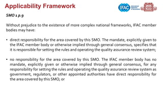 Applicability Framework
SMO 1 p.9
Without prejudice to the existence of more complex national frameworks, IFAC member
bodies may have:
• direct responsibility for the area covered by this SMO. The mandate, explicitly given to
the IFAC member body or otherwise implied through general consensus, specifies that
it is responsible for setting the rules and operating the quality assurance review system;
• no responsibility for the area covered by this SMO. The IFAC member body has no
mandate, explicitly given or otherwise implied through general consensus, for any
responsibility for setting the rules and operating the quality assurance review system as
government, regulators, or other appointed authorities have direct responsibility for
the area covered by this SMO; or
 