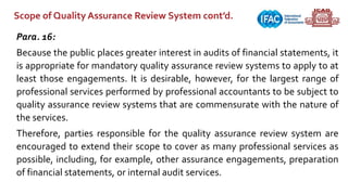 Scope of Quality Assurance Review System cont’d.
Para. 16:
Because the public places greater interest in audits of financial statements, it
is appropriate for mandatory quality assurance review systems to apply to at
least those engagements. It is desirable, however, for the largest range of
professional services performed by professional accountants to be subject to
quality assurance review systems that are commensurate with the nature of
the services.
Therefore, parties responsible for the quality assurance review system are
encouraged to extend their scope to cover as many professional services as
possible, including, for example, other assurance engagements, preparation
of financial statements, or internal audit services.
 