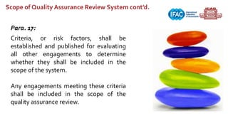 Scope of Quality Assurance Review System cont’d.
Para. 17:
Criteria, or risk factors, shall be
established and published for evaluating
all other engagements to determine
whether they shall be included in the
scope of the system.
Any engagements meeting these criteria
shall be included in the scope of the
quality assurance review.
 