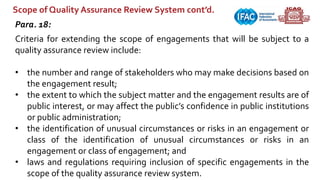 Scope of Quality Assurance Review System cont’d.
Para. 18:
Criteria for extending the scope of engagements that will be subject to a
quality assurance review include:
• the number and range of stakeholders who may make decisions based on
the engagement result;
• the extent to which the subject matter and the engagement results are of
public interest, or may affect the public’s confidence in public institutions
or public administration;
• the identification of unusual circumstances or risks in an engagement or
class of the identification of unusual circumstances or risks in an
engagement or class of engagement; and
• laws and regulations requiring inclusion of specific engagements in the
scope of the quality assurance review system.
 