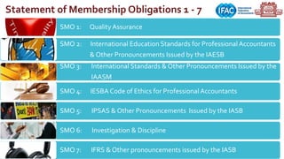 SMO 1: Quality Assurance
SMO 2: International Education Standards for Professional Accountants
& Other Pronouncements Issued by the IAESB
SMO 3: International Standards & Other Pronouncements Issued by the
IAASM
SMO 4: IESBA Code of Ethics for ProfessionalAccountants
SMO 5: IPSAS & Other Pronouncements Issued by the IASB
SMO 6: Investigation & Discipline
SMO 7: IFRS & Other pronouncements issued by the IASB
Statement of Membership Obligations 1 - 7
 