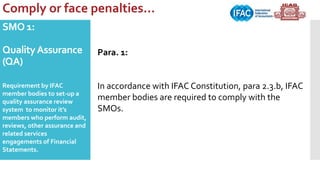 SMO 1:
QualityAssurance
(QA)
Requirement by IFAC
member bodies to set-up a
quality assurance review
system to monitor it’s
members who perform audit,
reviews, other assurance and
related services
engagements of Financial
Statements.
Comply or face penalties…
Para. 1:
In accordance with IFAC Constitution, para 2.3.b, IFAC
member bodies are required to comply with the
SMOs.
 