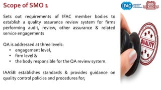 Sets out requirements of IFAC member bodies to
establish a quality assurance review system for firms
performing audit, review, other assurance & related
service engagements
QA is addressed at three levels:
• engagement level,
• firm level &
• the body responsible for the QA review system.
IAASB establishes standards & provides guidance on
quality control policies and procedures for;
Scope of SMO 1
 