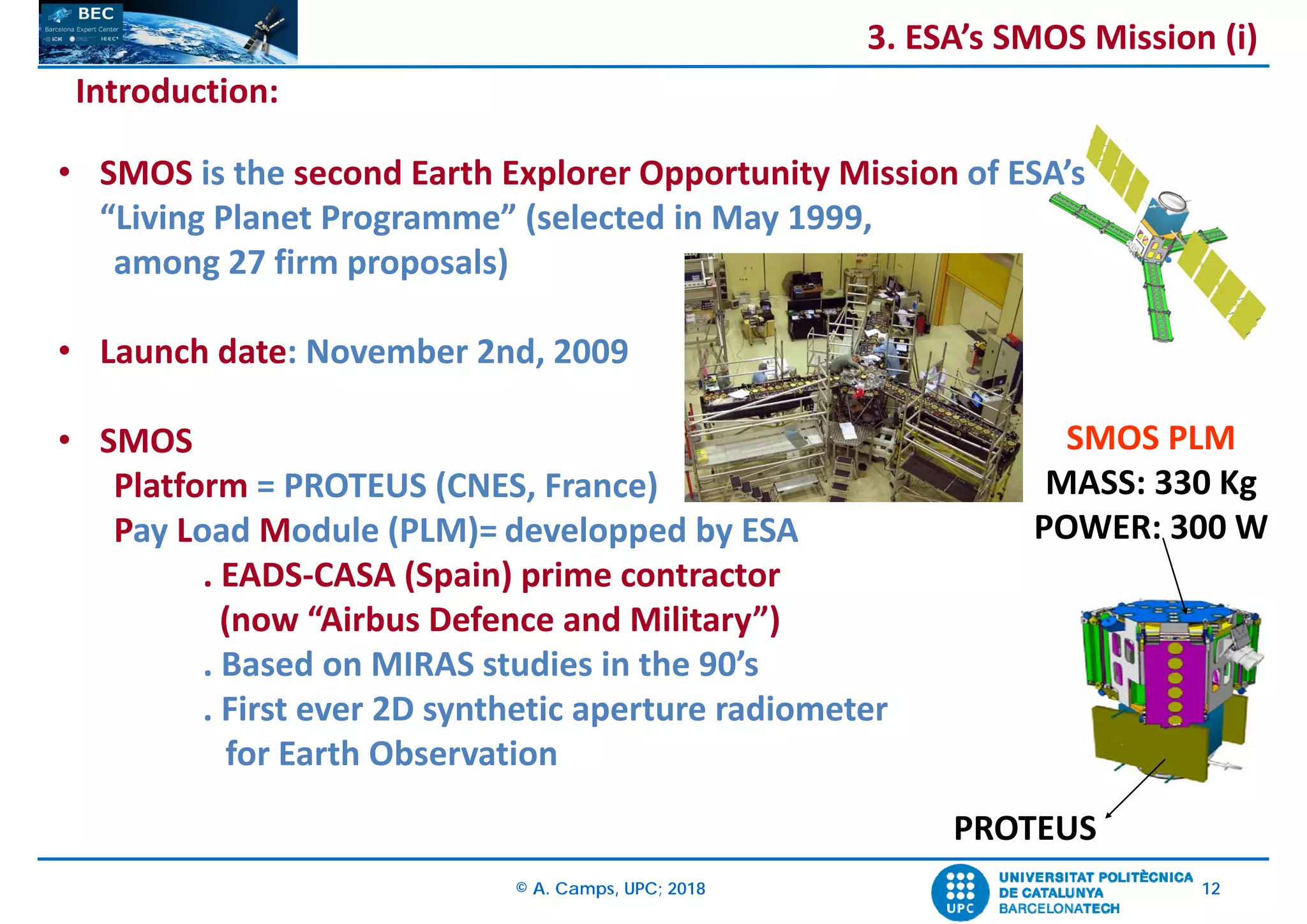 © A. Camps, UPC; 2018 12
Introduction:
• SMOS is the second Earth Explorer Opportunity Mission of ESA’s
“Living Planet Programme” (selected in May 1999, 
among 27 firm proposals)
• Launch date: November 2nd, 2009
• SMOS
Platform = PROTEUS (CNES, France)
Pay Load Module (PLM)= developped by ESA
. EADS‐CASA (Spain) prime contractor
(now “Airbus Defence and Military”)
. Based on MIRAS studies in the 90’s
. First ever 2D synthetic aperture radiometer
for Earth Observation
SMOS PLM
MASS: 330 Kg
POWER: 300 W
PROTEUS
3. ESA’s SMOS Mission (i)
 