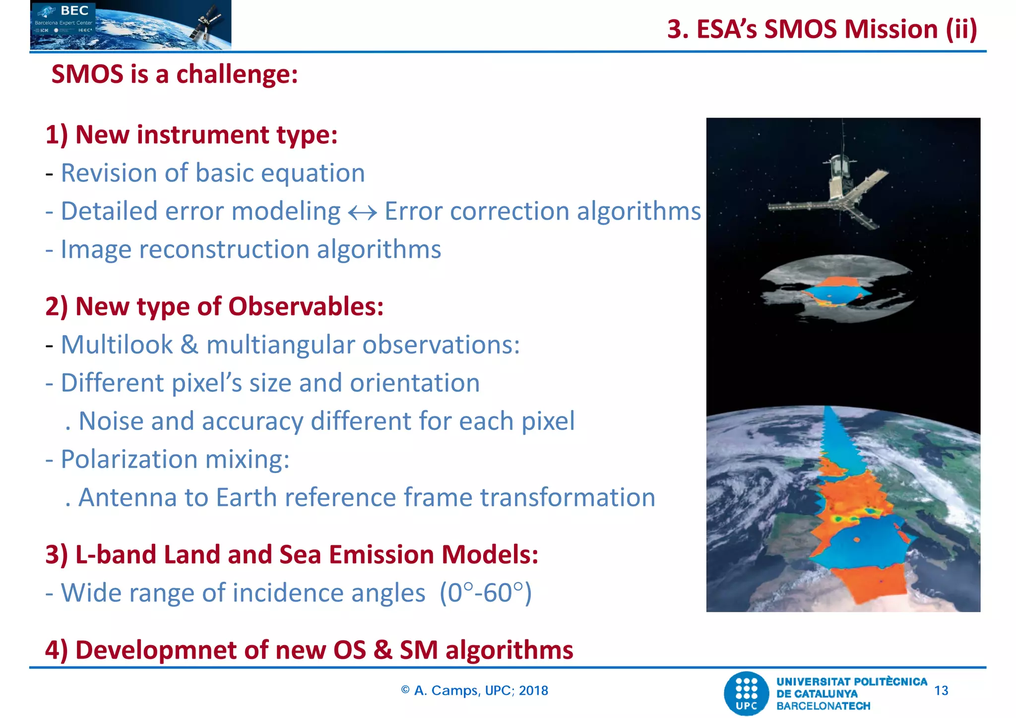 © A. Camps, UPC; 2018 13
SMOS is a challenge:
1) New instrument type:
‐ Revision of basic equation
‐ Detailed error modeling  Error correction algorithms
‐ Image reconstruction algorithms
2) New type of Observables:
‐ Multilook & multiangular observations: 
‐ Different pixel’s size and orientation
. Noise and accuracy different for each pixel
‐ Polarization mixing: 
. Antenna to Earth reference frame transformation
3) L‐band Land and Sea Emission Models:
‐ Wide range of incidence angles (0‐60)
4) Developmnet of new OS & SM algorithms
3. ESA’s SMOS Mission (ii)
 