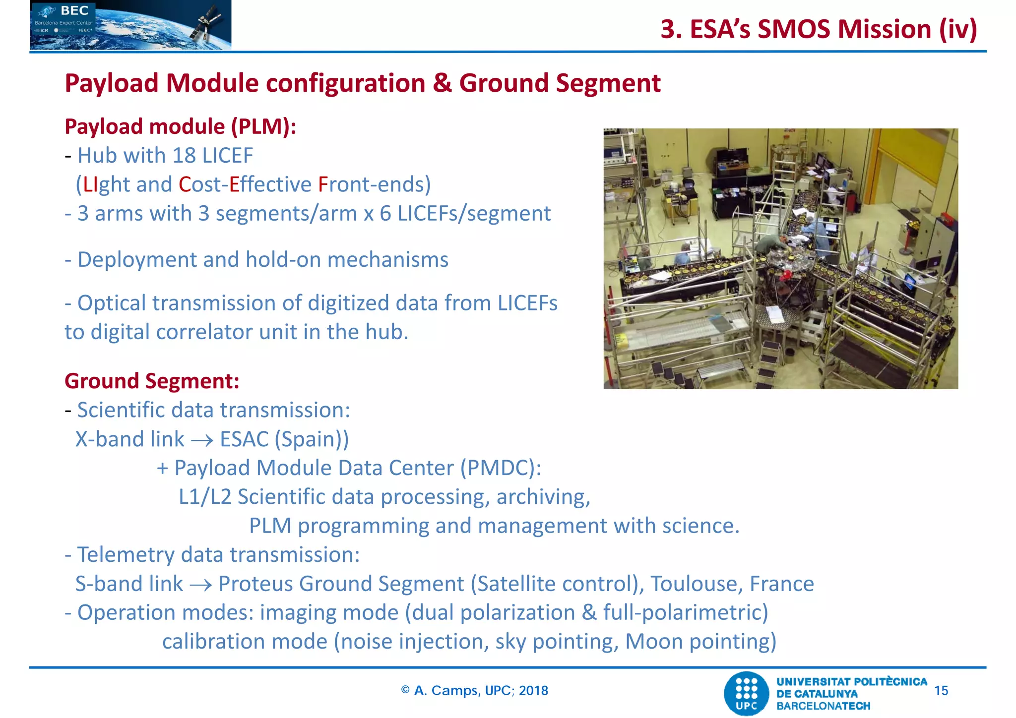 © A. Camps, UPC; 2018 15
Payload Module configuration & Ground Segment
Payload module (PLM):
‐ Hub with 18 LICEF 
(LIght and Cost‐Effective Front‐ends)
‐ 3 arms with 3 segments/arm x 6 LICEFs/segment
‐ Deployment and hold‐on mechanisms
‐ Optical transmission of digitized data from LICEFs
to digital correlator unit in the hub.
Ground Segment:
‐ Scientific data transmission: 
X‐band link  ESAC (Spain))
+ Payload Module Data Center (PMDC): 
L1/L2 Scientific data processing, archiving, 
PLM programming and management with science.
‐ Telemetry data transmission: 
S‐band link  Proteus Ground Segment (Satellite control), Toulouse, France
‐ Operation modes: imaging mode (dual polarization & full‐polarimetric)
calibration mode (noise injection, sky pointing, Moon pointing)
3. ESA’s SMOS Mission (iv)
 