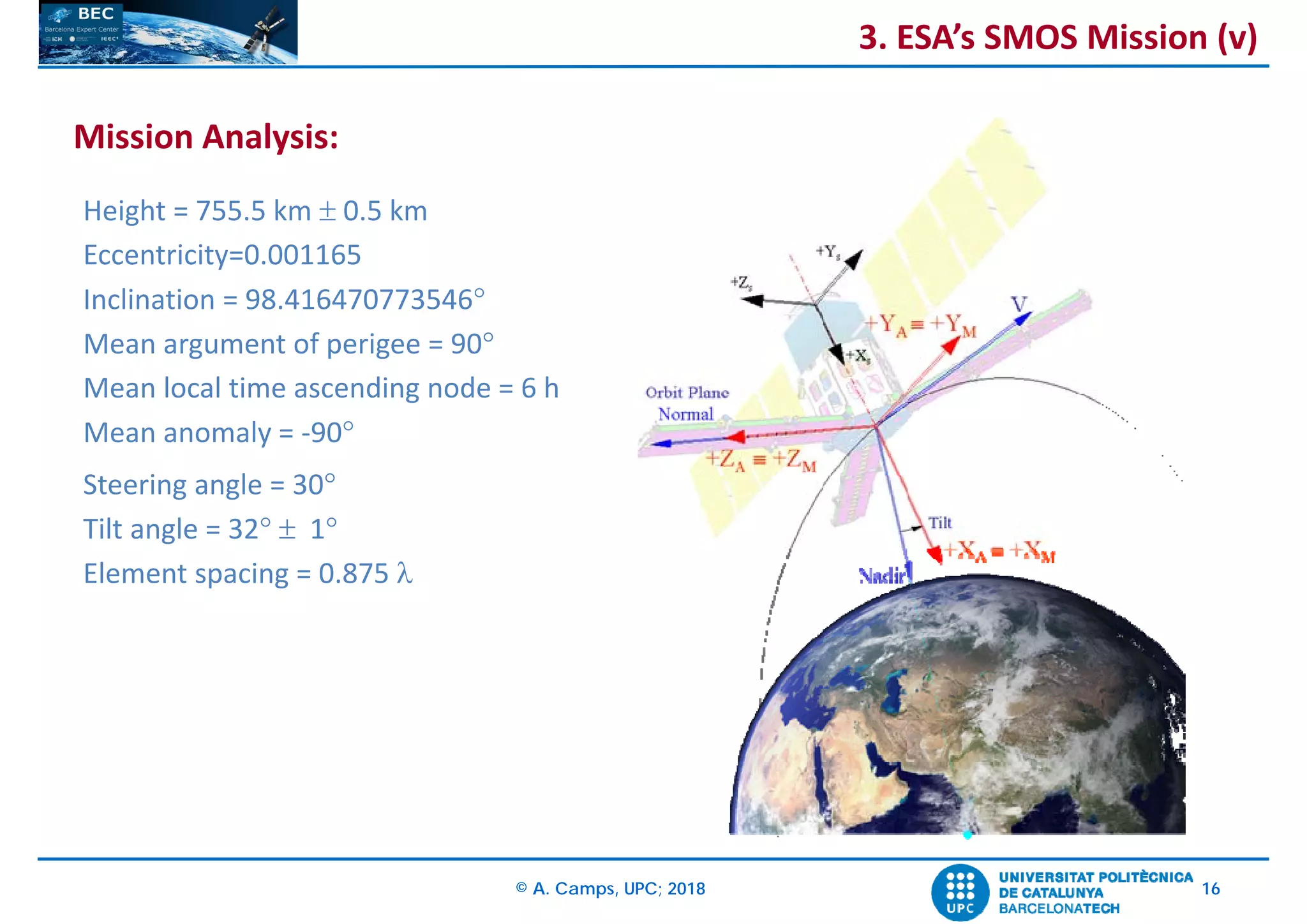© A. Camps, UPC; 2018 16
Height = 755.5 km  0.5 km
Eccentricity=0.001165
Inclination = 98.416470773546
Mean argument of perigee = 90
Mean local time ascending node = 6 h
Mean anomaly = ‐90
Steering angle = 30
Tilt angle = 32  1
Element spacing = 0.875 
Mission Analysis:
3. ESA’s SMOS Mission (v)
 