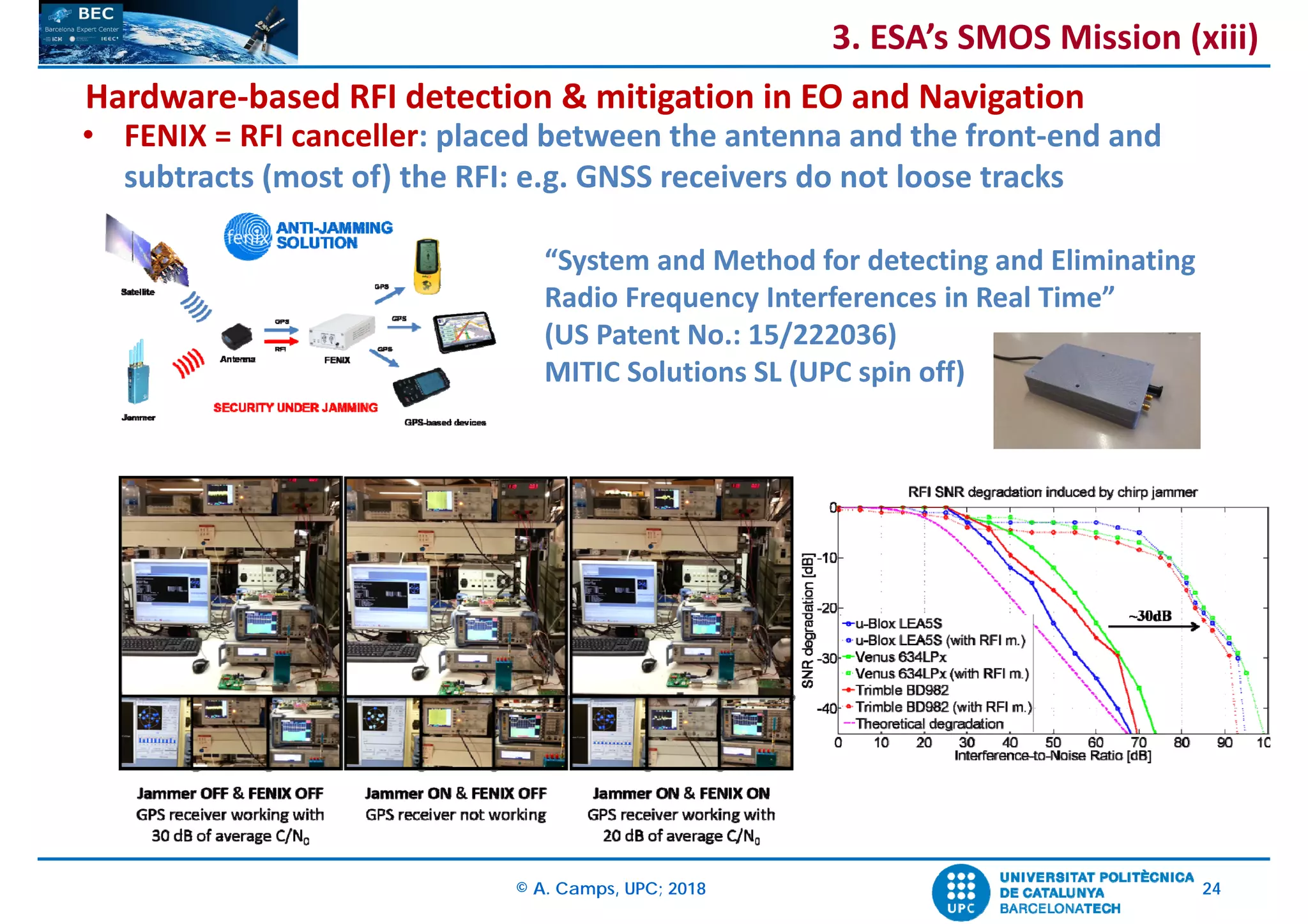 © A. Camps, UPC; 2018 24
• FENIX = RFI canceller: placed between the antenna and the front‐end and 
subtracts (most of) the RFI: e.g. GNSS receivers do not loose tracks
“System and Method for detecting and Eliminating 
Radio Frequency Interferences in Real Time”
(US Patent No.: 15/222036)
MITIC Solutions SL (UPC spin off)
Hardware‐based RFI detection & mitigation in EO and Navigation
3. ESA’s SMOS Mission (xiii)
 