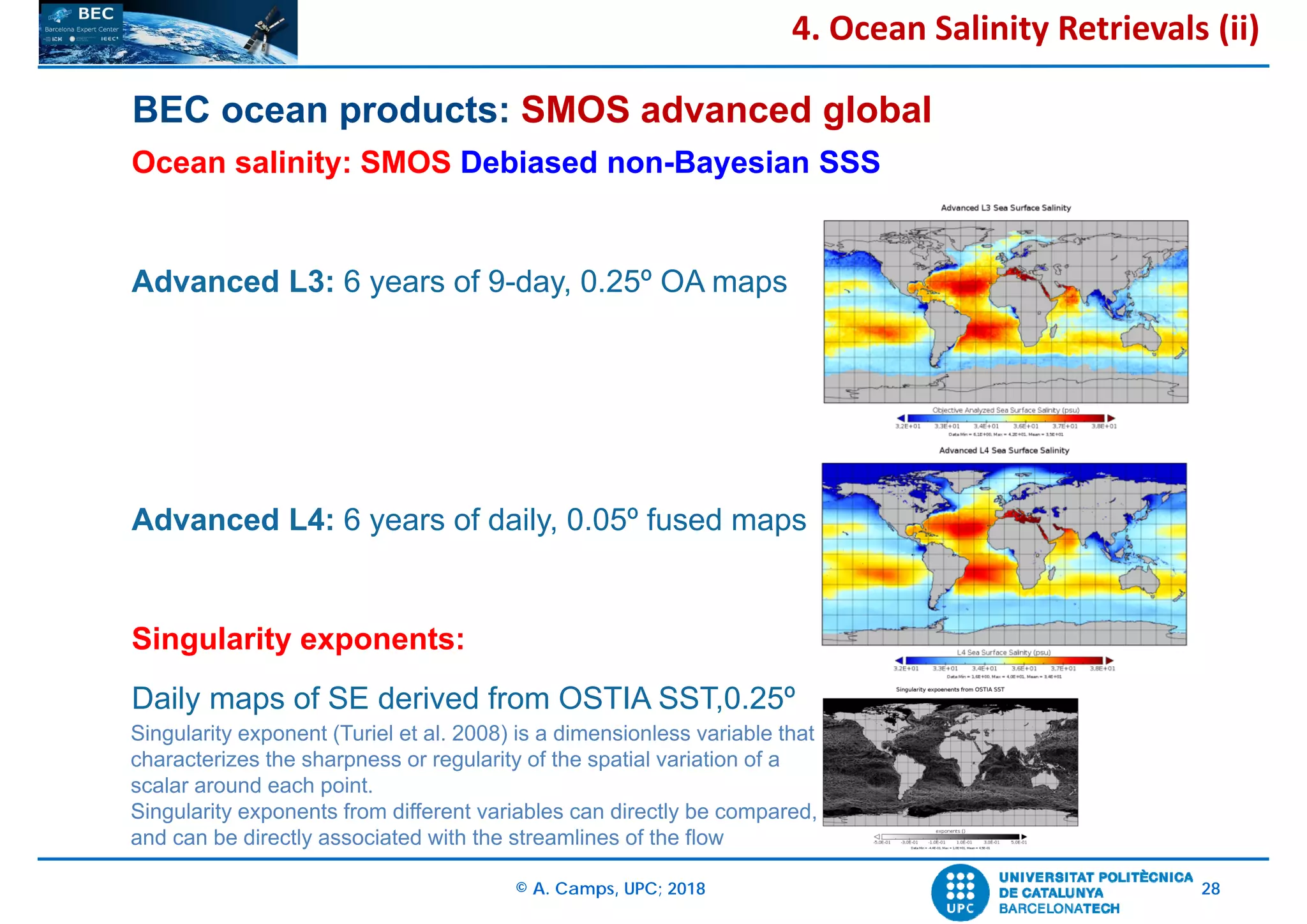 © A. Camps, UPC; 2018 28
BEC ocean products: SMOS advanced global
Ocean salinity: SMOS Debiased non-Bayesian SSS
Advanced L3: 6 years of 9-day, 0.25º OA maps
Advanced L4: 6 years of daily, 0.05º fused maps
Singularity exponents:
Daily maps of SE derived from OSTIA SST,0.25º
4. Ocean Salinity Retrievals (ii)
Singularity exponent (Turiel et al. 2008) is a dimensionless variable that
characterizes the sharpness or regularity of the spatial variation of a
scalar around each point.
Singularity exponents from different variables can directly be compared,
and can be directly associated with the streamlines of the flow
 