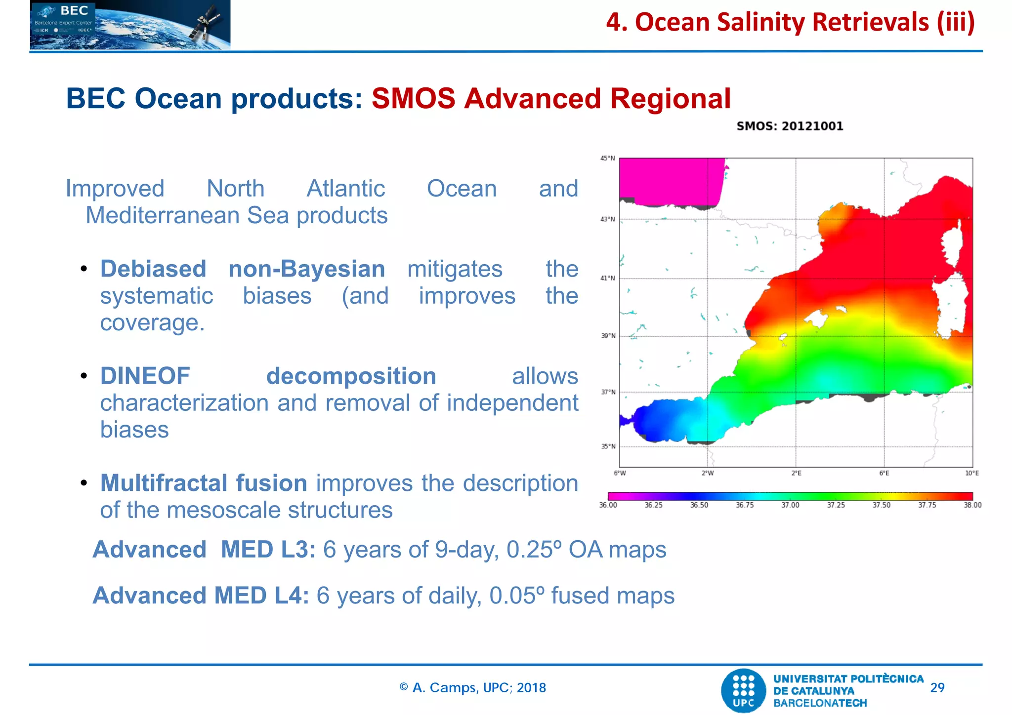 © A. Camps, UPC; 2018 29
BEC Ocean products: SMOS Advanced Regional
Improved North Atlantic Ocean and
Mediterranean Sea products
• Debiased non-Bayesian mitigates the
systematic biases (and improves the
coverage.
• DINEOF decomposition allows
characterization and removal of independent
biases
• Multifractal fusion improves the description
of the mesoscale structures
4. Ocean Salinity Retrievals (iii)
Advanced MED L3: 6 years of 9-day, 0.25º OA maps
Advanced MED L4: 6 years of daily, 0.05º fused maps
 