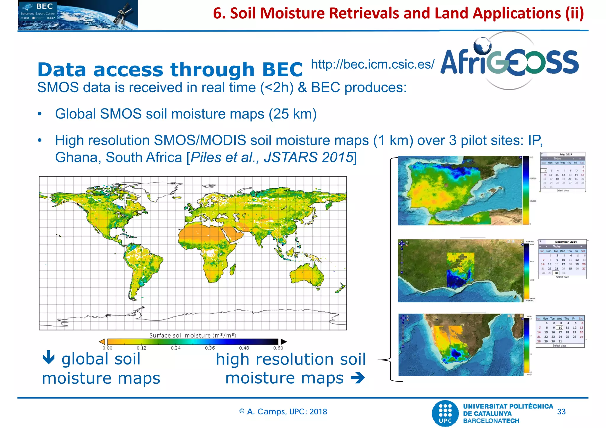 © A. Camps, UPC; 2018 33
 global soil
moisture maps
SMOS data is received in real time (<2h) & BEC produces:
• Global SMOS soil moisture maps (25 km)
• High resolution SMOS/MODIS soil moisture maps (1 km) over 3 pilot sites: IP,
Ghana, South Africa [Piles et al., JSTARS 2015]
high resolution soil
moisture maps 
Data access through BEC http://bec.icm.csic.es/
6. Soil Moisture Retrievals and Land Applications (ii)
 