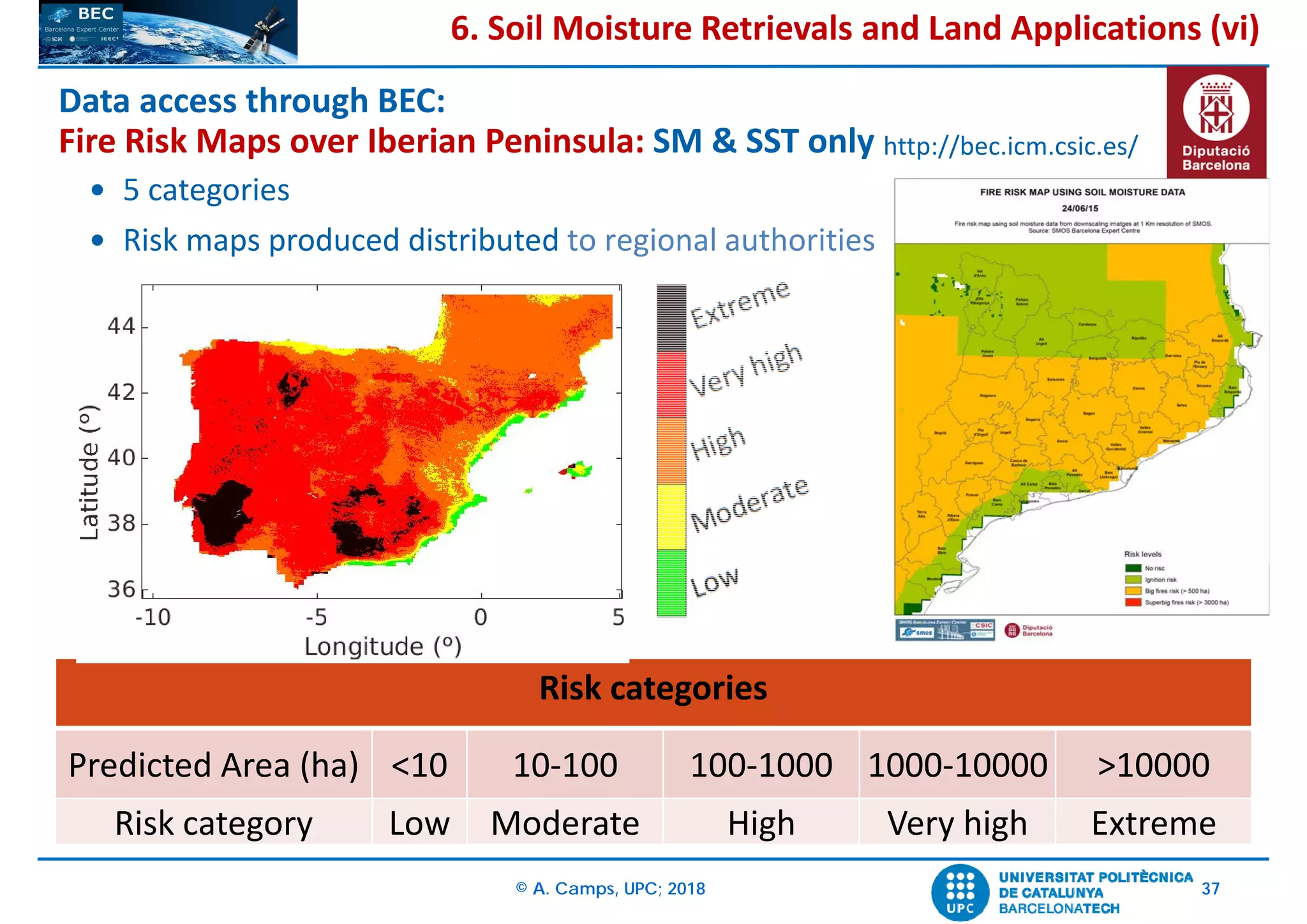 © A. Camps, UPC; 2018 37
 5 categories
 Risk maps produced distributed to regional authorities
Risk categories
Predicted Area (ha) <10 10‐100 100‐1000 1000‐10000 >10000
Risk category Low Moderate High Very high Extreme
Data access through BEC: 
Fire Risk Maps over Iberian Peninsula: SM & SST only http://bec.icm.csic.es/
6. Soil Moisture Retrievals and Land Applications (vi)
 