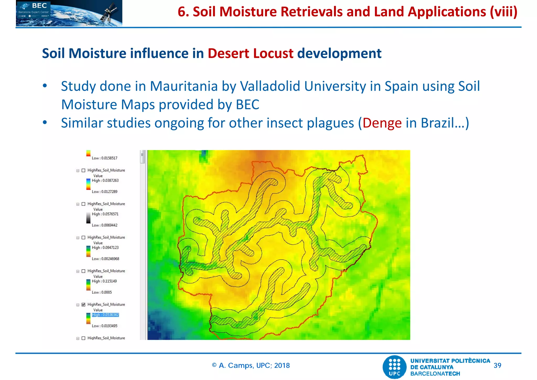 © A. Camps, UPC; 2018 39
Soil Moisture influence in Desert Locust development
• Study done in Mauritania by Valladolid University in Spain using Soil
Moisture Maps provided by BEC
• Similar studies ongoing for other insect plagues (Denge in Brazil…)
6. Soil Moisture Retrievals and Land Applications (viii)
 