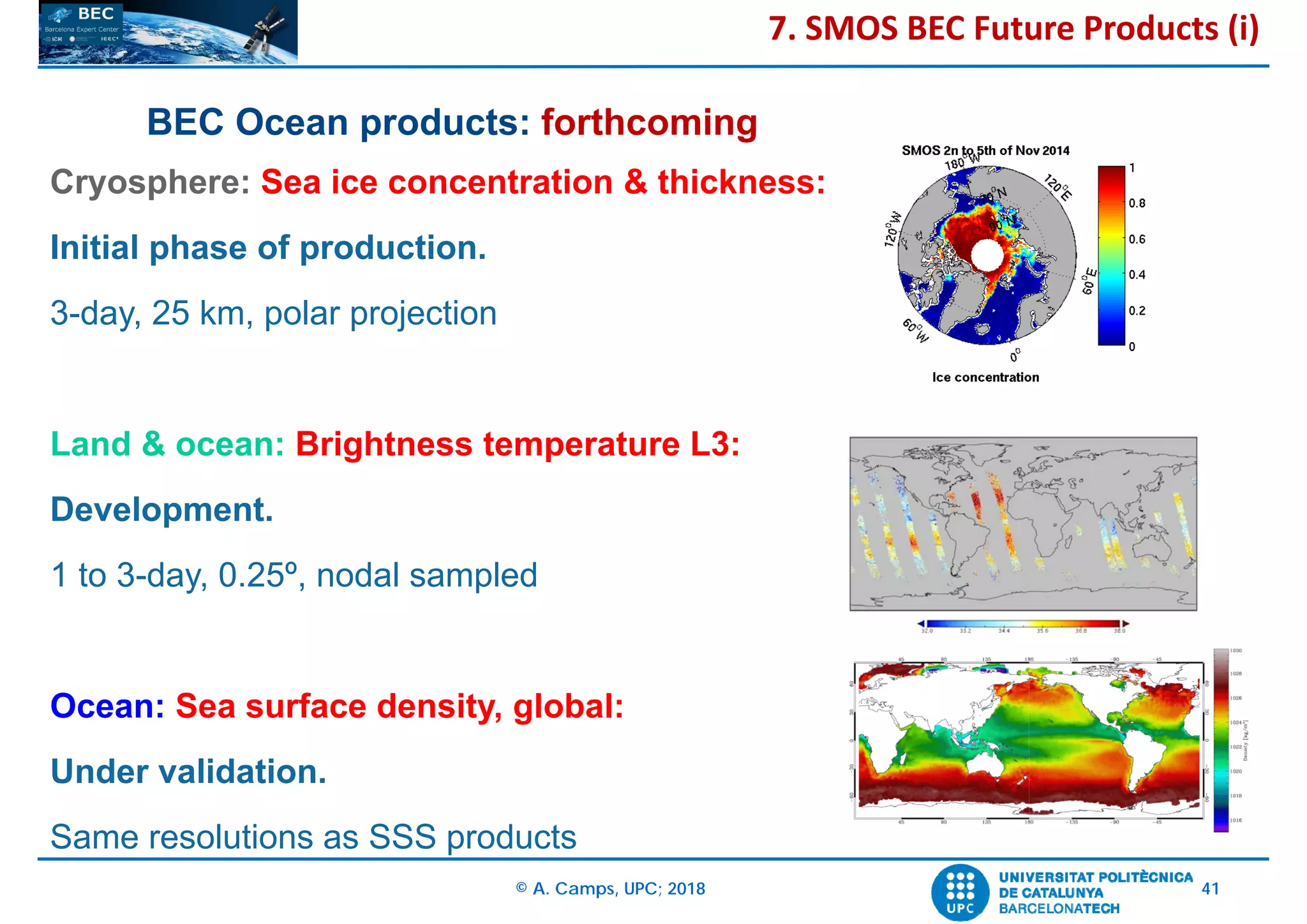 © A. Camps, UPC; 2018 41
Cryosphere: Sea ice concentration & thickness:
Initial phase of production.
3-day, 25 km, polar projection
Land & ocean: Brightness temperature L3:
Development.
1 to 3-day, 0.25º, nodal sampled
Ocean: Sea surface density, global:
Under validation.
Same resolutions as SSS products
BEC Ocean products: forthcoming
7. SMOS BEC Future Products (i)
 