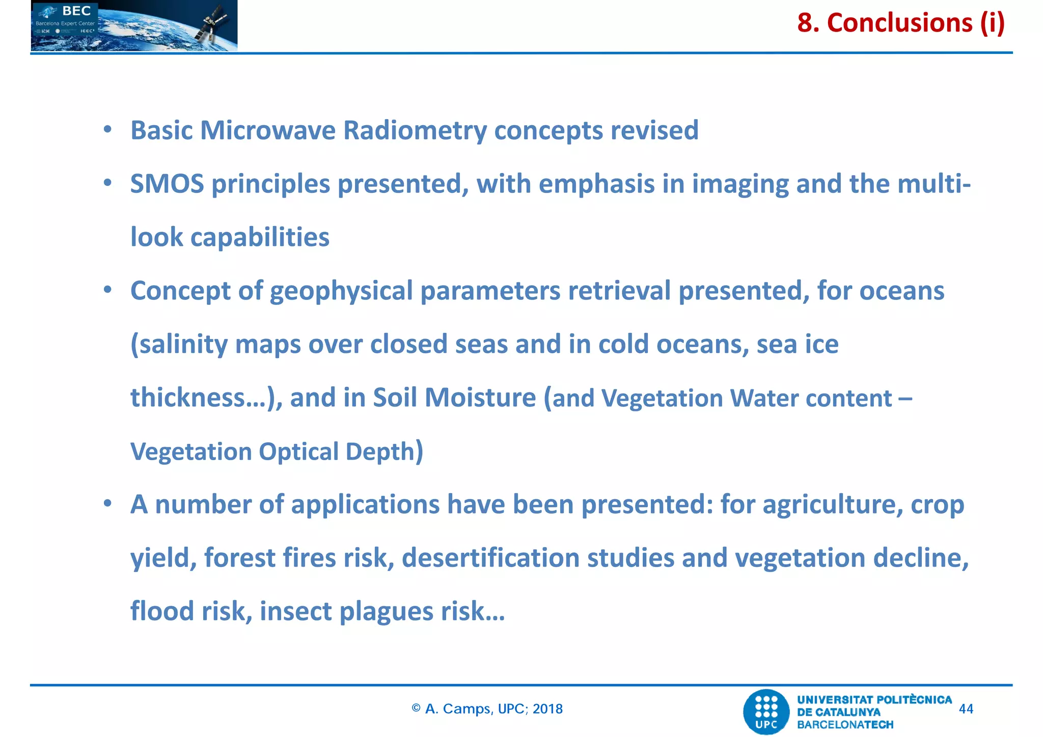 © A. Camps, UPC; 2018 44
• Basic Microwave Radiometry concepts revised
• SMOS principles presented, with emphasis in imaging and the multi‐
look capabilities
• Concept of geophysical parameters retrieval presented, for oceans
(salinity maps over closed seas and in cold oceans, sea ice 
thickness…), and in Soil Moisture (and Vegetation Water content –
Vegetation Optical Depth)
• A number of applications have been presented: for agriculture, crop
yield, forest fires risk, desertification studies and vegetation decline, 
flood risk, insect plagues risk…
8. Conclusions (i)
 