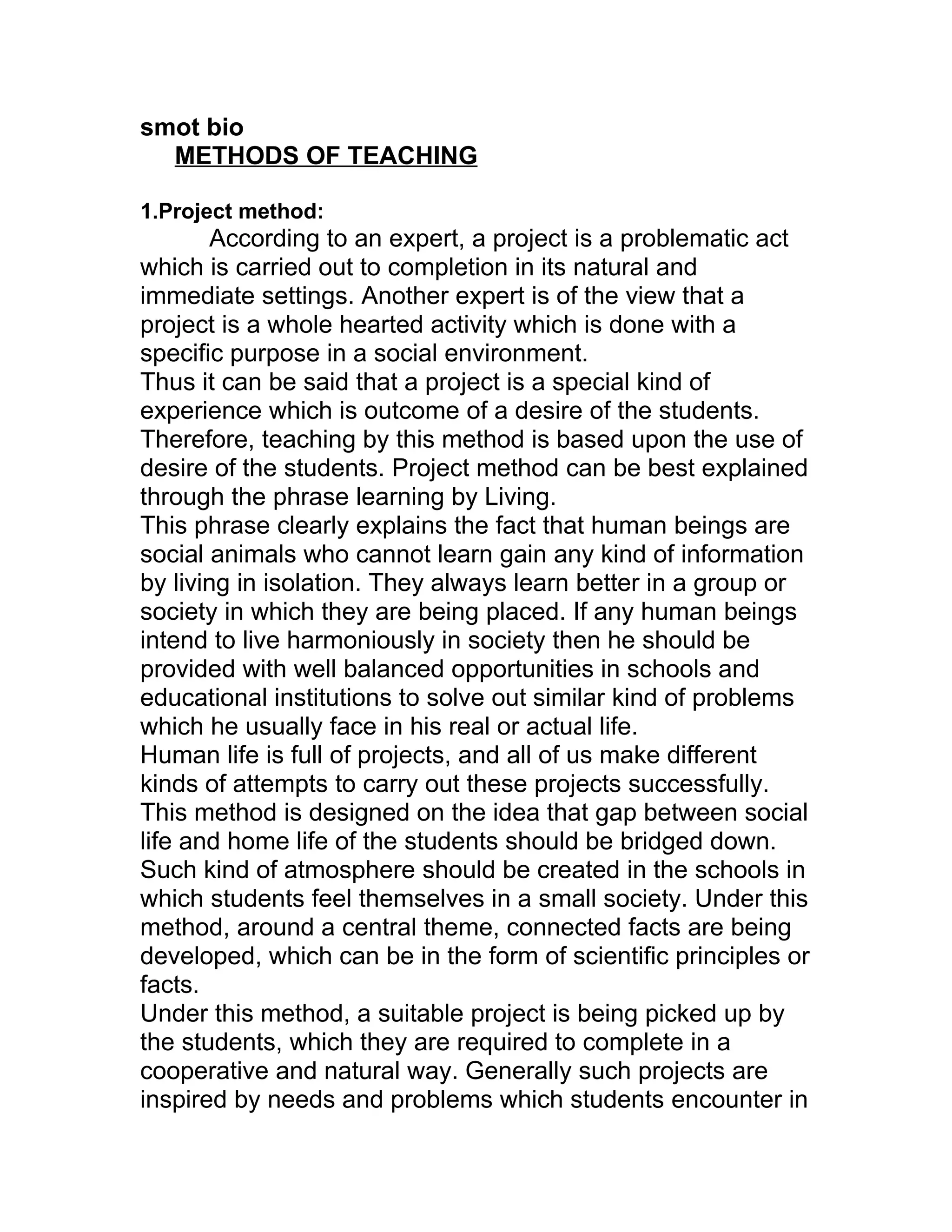 smot bio
  METHODS OF TEACHING

1.Project method:
       According to an expert, a project is a problematic act
which is carried out to completion in its natural and
immediate settings. Another expert is of the view that a
project is a whole hearted activity which is done with a
specific purpose in a social environment.
Thus it can be said that a project is a special kind of
experience which is outcome of a desire of the students.
Therefore, teaching by this method is based upon the use of
desire of the students. Project method can be best explained
through the phrase learning by Living.
This phrase clearly explains the fact that human beings are
social animals who cannot learn gain any kind of information
by living in isolation. They always learn better in a group or
society in which they are being placed. If any human beings
intend to live harmoniously in society then he should be
provided with well balanced opportunities in schools and
educational institutions to solve out similar kind of problems
which he usually face in his real or actual life.
Human life is full of projects, and all of us make different
kinds of attempts to carry out these projects successfully.
This method is designed on the idea that gap between social
life and home life of the students should be bridged down.
Such kind of atmosphere should be created in the schools in
which students feel themselves in a small society. Under this
method, around a central theme, connected facts are being
developed, which can be in the form of scientific principles or
facts.
Under this method, a suitable project is being picked up by
the students, which they are required to complete in a
cooperative and natural way. Generally such projects are
inspired by needs and problems which students encounter in
 