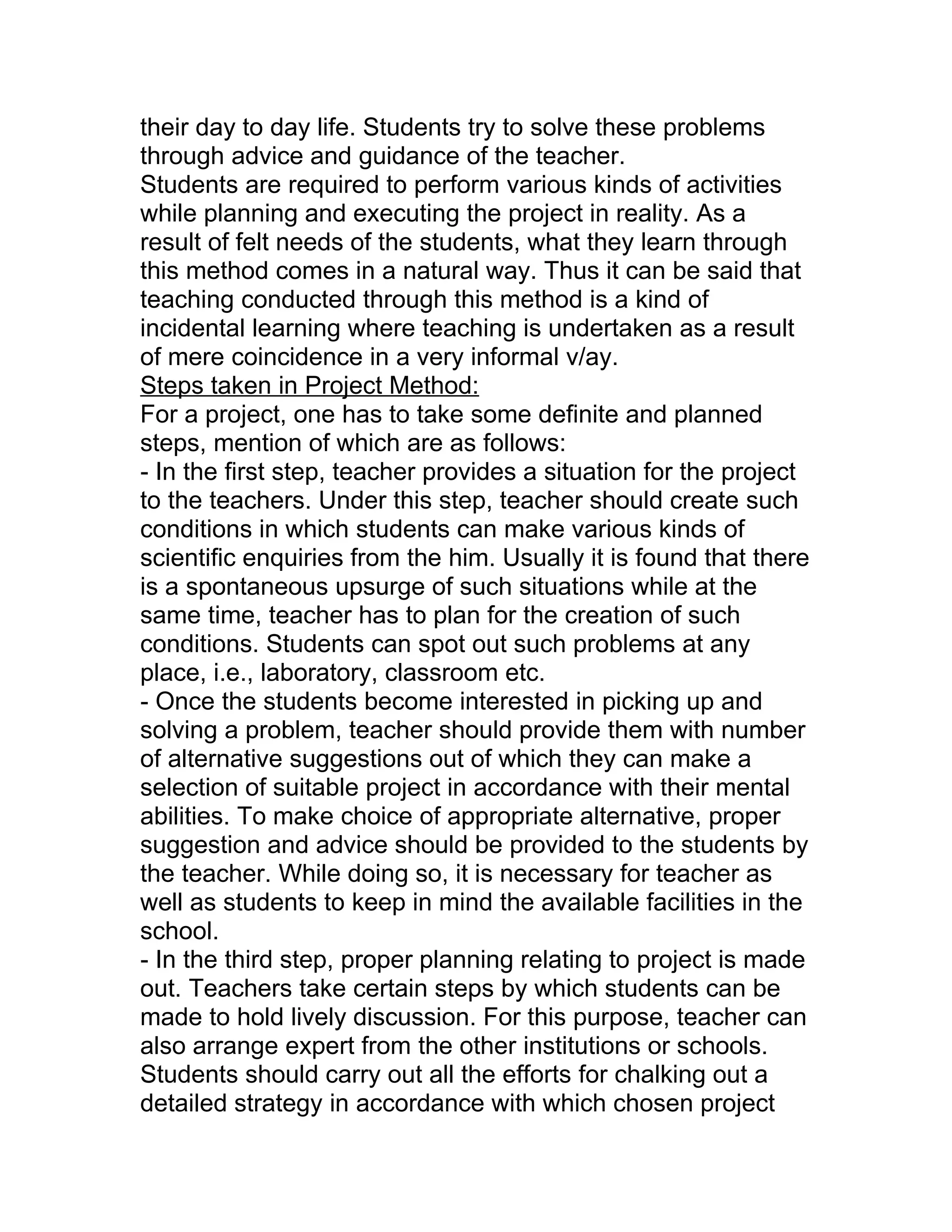 their day to day life. Students try to solve these problems
through advice and guidance of the teacher.
Students are required to perform various kinds of activities
while planning and executing the project in reality. As a
result of felt needs of the students, what they learn through
this method comes in a natural way. Thus it can be said that
teaching conducted through this method is a kind of
incidental learning where teaching is undertaken as a result
of mere coincidence in a very informal v/ay.
Steps taken in Project Method:
For a project, one has to take some definite and planned
steps, mention of which are as follows:
- In the first step, teacher provides a situation for the project
to the teachers. Under this step, teacher should create such
conditions in which students can make various kinds of
scientific enquiries from the him. Usually it is found that there
is a spontaneous upsurge of such situations while at the
same time, teacher has to plan for the creation of such
conditions. Students can spot out such problems at any
place, i.e., laboratory, classroom etc.
- Once the students become interested in picking up and
solving a problem, teacher should provide them with number
of alternative suggestions out of which they can make a
selection of suitable project in accordance with their mental
abilities. To make choice of appropriate alternative, proper
suggestion and advice should be provided to the students by
the teacher. While doing so, it is necessary for teacher as
well as students to keep in mind the available facilities in the
school.
- In the third step, proper planning relating to project is made
out. Teachers take certain steps by which students can be
made to hold lively discussion. For this purpose, teacher can
also arrange expert from the other institutions or schools.
Students should carry out all the efforts for chalking out a
detailed strategy in accordance with which chosen project
 