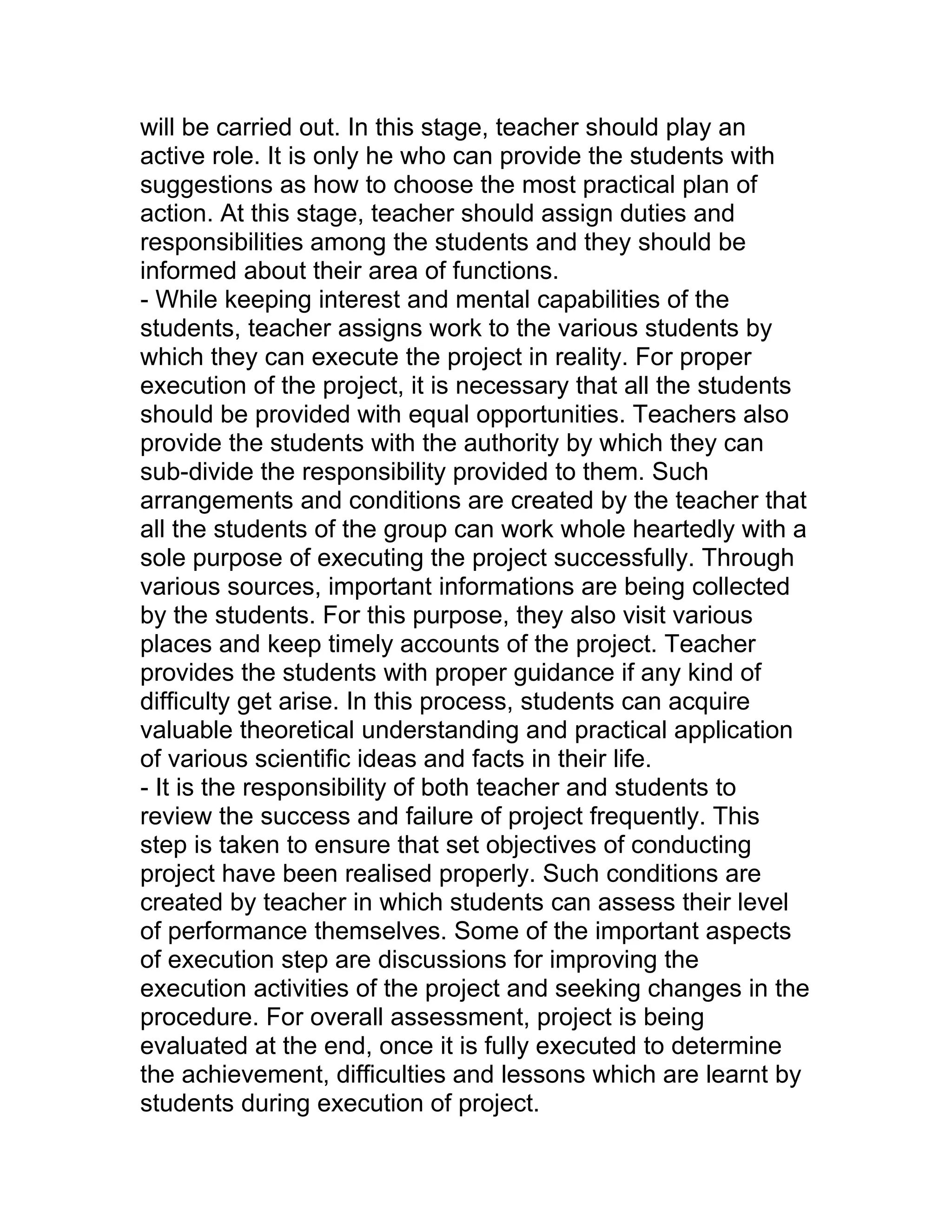 will be carried out. In this stage, teacher should play an
active role. It is only he who can provide the students with
suggestions as how to choose the most practical plan of
action. At this stage, teacher should assign duties and
responsibilities among the students and they should be
informed about their area of functions.
- While keeping interest and mental capabilities of the
students, teacher assigns work to the various students by
which they can execute the project in reality. For proper
execution of the project, it is necessary that all the students
should be provided with equal opportunities. Teachers also
provide the students with the authority by which they can
sub-divide the responsibility provided to them. Such
arrangements and conditions are created by the teacher that
all the students of the group can work whole heartedly with a
sole purpose of executing the project successfully. Through
various sources, important informations are being collected
by the students. For this purpose, they also visit various
places and keep timely accounts of the project. Teacher
provides the students with proper guidance if any kind of
difficulty get arise. In this process, students can acquire
valuable theoretical understanding and practical application
of various scientific ideas and facts in their life.
- It is the responsibility of both teacher and students to
review the success and failure of project frequently. This
step is taken to ensure that set objectives of conducting
project have been realised properly. Such conditions are
created by teacher in which students can assess their level
of performance themselves. Some of the important aspects
of execution step are discussions for improving the
execution activities of the project and seeking changes in the
procedure. For overall assessment, project is being
evaluated at the end, once it is fully executed to determine
the achievement, difficulties and lessons which are learnt by
students during execution of project.
 