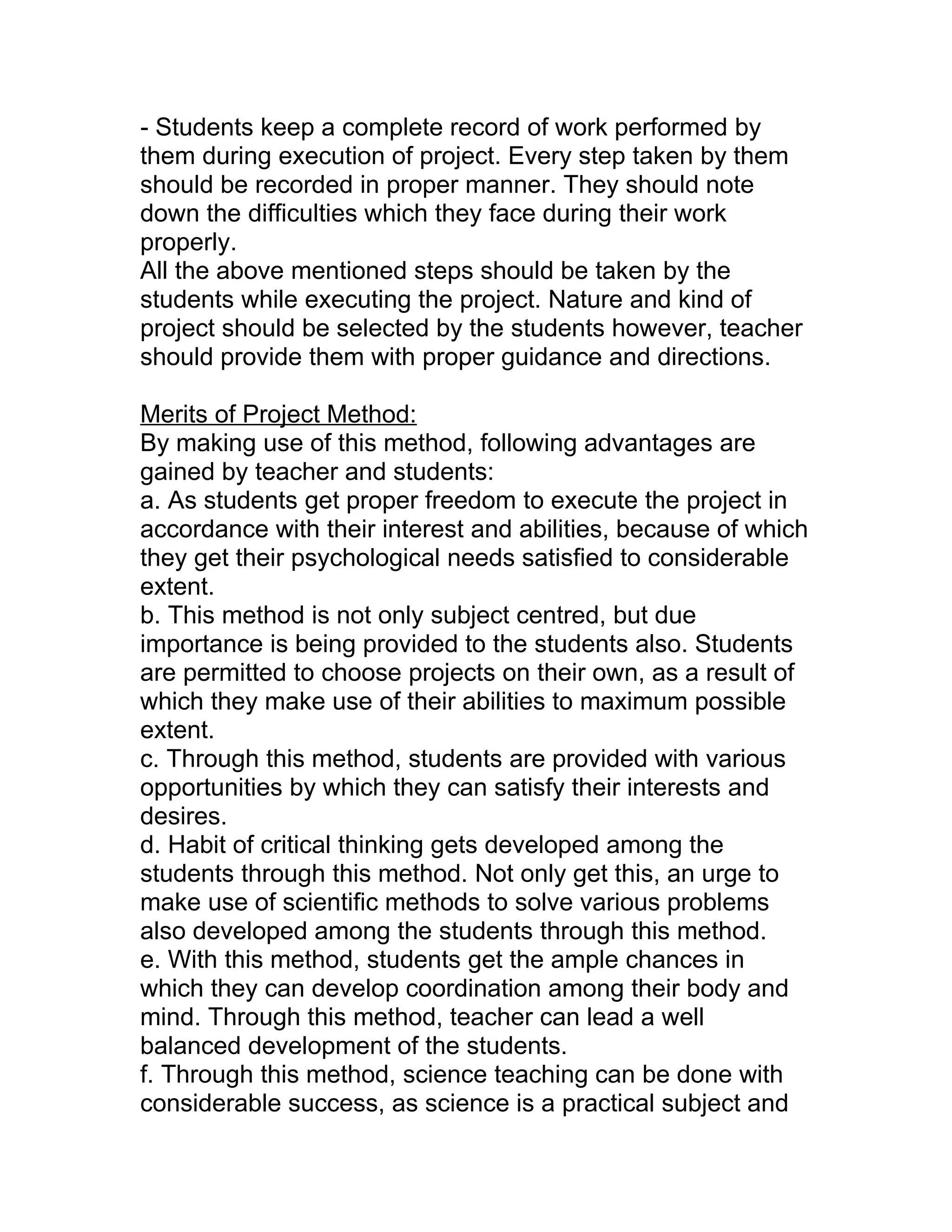 - Students keep a complete record of work performed by
them during execution of project. Every step taken by them
should be recorded in proper manner. They should note
down the difficulties which they face during their work
properly.
All the above mentioned steps should be taken by the
students while executing the project. Nature and kind of
project should be selected by the students however, teacher
should provide them with proper guidance and directions.

Merits of Project Method:
By making use of this method, following advantages are
gained by teacher and students:
a. As students get proper freedom to execute the project in
accordance with their interest and abilities, because of which
they get their psychological needs satisfied to considerable
extent.
b. This method is not only subject centred, but due
importance is being provided to the students also. Students
are permitted to choose projects on their own, as a result of
which they make use of their abilities to maximum possible
extent.
c. Through this method, students are provided with various
opportunities by which they can satisfy their interests and
desires.
d. Habit of critical thinking gets developed among the
students through this method. Not only get this, an urge to
make use of scientific methods to solve various problems
also developed among the students through this method.
e. With this method, students get the ample chances in
which they can develop coordination among their body and
mind. Through this method, teacher can lead a well
balanced development of the students.
f. Through this method, science teaching can be done with
considerable success, as science is a practical subject and
 