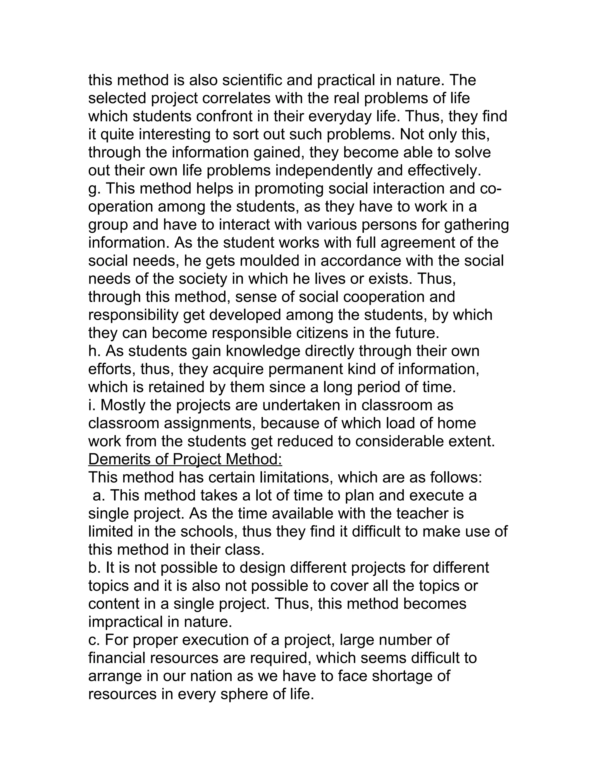 this method is also scientific and practical in nature. The
selected project correlates with the real problems of life
which students confront in their everyday life. Thus, they find
it quite interesting to sort out such problems. Not only this,
through the information gained, they become able to solve
out their own life problems independently and effectively.
g. This method helps in promoting social interaction and co-
operation among the students, as they have to work in a
group and have to interact with various persons for gathering
information. As the student works with full agreement of the
social needs, he gets moulded in accordance with the social
needs of the society in which he lives or exists. Thus,
through this method, sense of social cooperation and
responsibility get developed among the students, by which
they can become responsible citizens in the future.
h. As students gain knowledge directly through their own
efforts, thus, they acquire permanent kind of information,
which is retained by them since a long period of time.
i. Mostly the projects are undertaken in classroom as
classroom assignments, because of which load of home
work from the students get reduced to considerable extent.
Demerits of Project Method:
This method has certain limitations, which are as follows:
 a. This method takes a lot of time to plan and execute a
single project. As the time available with the teacher is
limited in the schools, thus they find it difficult to make use of
this method in their class.
b. It is not possible to design different projects for different
topics and it is also not possible to cover all the topics or
content in a single project. Thus, this method becomes
impractical in nature.
c. For proper execution of a project, large number of
financial resources are required, which seems difficult to
arrange in our nation as we have to face shortage of
resources in every sphere of life.
 