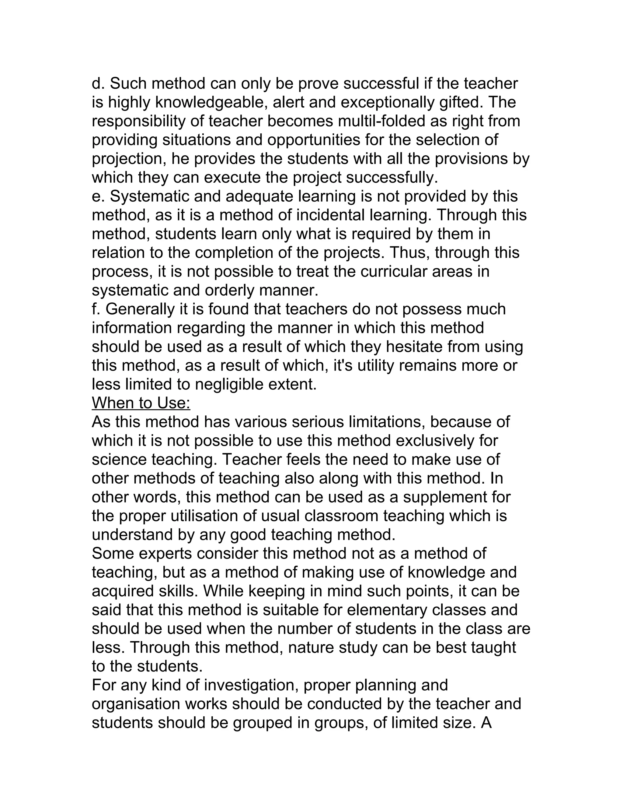 d. Such method can only be prove successful if the teacher
is highly knowledgeable, alert and exceptionally gifted. The
responsibility of teacher becomes multil-folded as right from
providing situations and opportunities for the selection of
projection, he provides the students with all the provisions by
which they can execute the project successfully.
e. Systematic and adequate learning is not provided by this
method, as it is a method of incidental learning. Through this
method, students learn only what is required by them in
relation to the completion of the projects. Thus, through this
process, it is not possible to treat the curricular areas in
systematic and orderly manner.
f. Generally it is found that teachers do not possess much
information regarding the manner in which this method
should be used as a result of which they hesitate from using
this method, as a result of which, it's utility remains more or
less limited to negligible extent.
When to Use:
As this method has various serious limitations, because of
which it is not possible to use this method exclusively for
science teaching. Teacher feels the need to make use of
other methods of teaching also along with this method. In
other words, this method can be used as a supplement for
the proper utilisation of usual classroom teaching which is
understand by any good teaching method.
Some experts consider this method not as a method of
teaching, but as a method of making use of knowledge and
acquired skills. While keeping in mind such points, it can be
said that this method is suitable for elementary classes and
should be used when the number of students in the class are
less. Through this method, nature study can be best taught
to the students.
For any kind of investigation, proper planning and
organisation works should be conducted by the teacher and
students should be grouped in groups, of limited size. A
 
