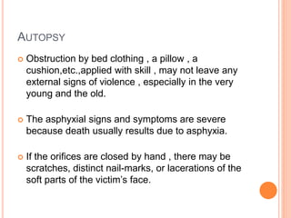 AUTOPSY
 Obstruction by bed clothing , a pillow , a
cushion,etc.,applied with skill , may not leave any
external signs of violence , especially in the very
young and the old.
 The asphyxial signs and symptoms are severe
because death usually results due to asphyxia.
 If the orifices are closed by hand , there may be
scratches, distinct nail-marks, or lacerations of the
soft parts of the victim’s face.
 