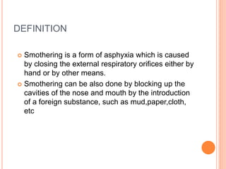 DEFINITION
 Smothering is a form of asphyxia which is caused
by closing the external respiratory orifices either by
hand or by other means.
 Smothering can be also done by blocking up the
cavities of the nose and mouth by the introduction
of a foreign substance, such as mud,paper,cloth,
etc
 