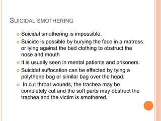 SUICIDAL SMOTHERING
 Suicidal smothering is impossible.
 Suicide is possible by burying the face in a matress
or lying against the bed clothing to obstruct the
nose and mouth
 It is usually seen in mental patients and prisoners.
 Suicidal suffocation can be effected by tying a
polythene bag or similar bag over the head.
 In cut throat wounds, the trachea may be
completely cut and the soft parts may obstruct the
trachea and the victim is smothered.
 