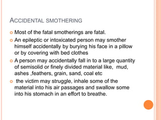 ACCIDENTAL SMOTHERING
 Most of the fatal smotherings are fatal.
 An epileptic or intoxicated person may smother
himself accidentally by burying his face in a pillow
or by covering with bed clothes
 A person may accidentally fall in to a large quantity
of semisolid or finely divided material like, mud,
ashes ,feathers, grain, sand, coal etc
 the victim may struggle, inhale some of the
material into his air passages and swallow some
into his stomach in an effort to breathe.
 
