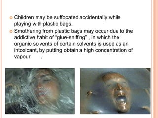  Children may be suffocated accidentally while
playing with plastic bags.
 Smothering from plastic bags may occur due to the
addictive habit of “glue-sniffing” , in which the
organic solvents of certain solvents is used as an
intoxicant, by putting obtain a high concentration of
vapour .
 
