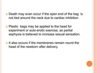  Death may even occur if the open end of the bag is
not tied around the neck due to cardiac inhibition
 Plastic bags may be applied to the head for
experiment or auto-erotic exercise, as partial
asphyxia is believed to increase sexual sensation.
 It also occurs if the membranes remain round the
head of the newborn after delivery.
 