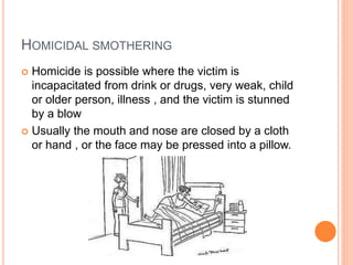 HOMICIDAL SMOTHERING
 Homicide is possible where the victim is
incapacitated from drink or drugs, very weak, child
or older person, illness , and the victim is stunned
by a blow
 Usually the mouth and nose are closed by a cloth
or hand , or the face may be pressed into a pillow.
 