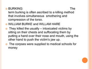  BURKING: The
term burking is often ascribed to a killing method
that involves simultaneous smothering and
compression of the torso.
 WILLIAM BURKE and WILLAM HARE
 They killed the usually – intoxicated victims by
sitting on their chests and suffocating them by
putting a hand over their nose and mouth, using the
other hand to push the victim’s jaw up.
 The corpses were supplied to medical schools for
money
 