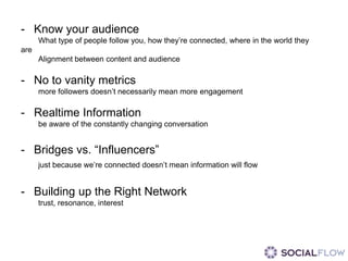 - Know your audience
      What type of people follow you, how they’re connected, where in the world they
are
      Alignment between content and audience

- No to vanity metrics
      more followers doesn’t necessarily mean more engagement

- Realtime Information
      be aware of the constantly changing conversation


- Bridges vs. “Influencers”
      just because we’re connected doesn’t mean information will flow


- Building up the Right Network
      trust, resonance, interest
 