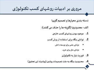 مروری بر ادبیات روشهای کسب تکنولوژی 
دسته بندی معیارها و تصمیم گیریها 
الف- محدودیتها )گزینه ها را حذف می کنند(: 
1. موجود بودن روشهای کسب خارجی 
2. توانایی بنگاه برای استفاده از روش کسب 
توانایی علمی برای توسعه داخلی  
 توانایی مالی برای خرید 
3. فوریت نیاز به تکنولوژی 
4. محدودیت بنگاه به علت تصمیمات پیشین )پیشنهاد این تحقیق( 
10 
 