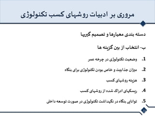 مروری بر ادبیات روشهای کسب تکنولوژی 
دسته بندی معیارها و تصمیم گیریها 
ب- انتخاب از بین گزینه ها 
1. وضعیت تکنولوژی در چرخه عمر 
2. میزان جذابیت و خاص بودن تکنولوژی برای بنگاه 
3. هزینه روشهای کسب 
4. ریسکهای ادراک شده از روشهای کسب 
5. توانایی بنگاه در نگهداشت تکنولوژی در صورت توسعه داخلی 
11 
 