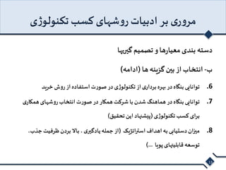 مروری بر ادبیات روشهای کسب تکنولوژی 
دسته بندی معیارها و تصمیم گیریها 
ب- انتخاب از بین گزینه ها )ادامه( 
6. توانایی بنگاه در بهره برداری از تکنولوژی در صورت استفاده از روش خرید 
7. توانایی بنگاه در هماهنگ شدن با شرکت همکار در صورت انتخاب روشهای همکاری 
برای کسب تکنولوژی )پیشنهاد این تحقیق( 
8. میزان دستیابی به اهداف استراتژیک )از جمله یادگیری ، بالا بردن ظرفیت جذب، 
توسعه قابلیتهای پویا ...( 
13 
 