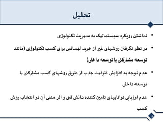 تحلیل 
• نداشتن رویکرد سیستماتیک به مدیریت تکنولوژی 
• در نظر نگرفتن روشهای غیر از خرید لیسانس برای کسب تکنولوژی )مانند 
توسعه مشارکتی یا توسعه داخلی( 
• عدم توجه به افزایش ظرفیت جذب از طریق روشهای کسب مشارکتی یا 
توسعه داخلی 
• عدم ارزیابی تواناییهای تامین کننده دانش فنی و اثر منفی آن در انتخاب روش 
کسب 
14 
 