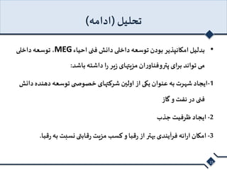 تحلیل )ادامه( 
توسعه داخلی ،MEG • بدلیل امکانپذیر بودن توسعه داخلی دانش فنی احیاء 
می تواند برای پتروفناوران مزیتهای زیر را داشته باشد: 
-1 ایجاد شهرت به عنوان یکی از اولین شرکتهای خصوص ی توسعه دهنده دانش 
فنی در نفت و گاز 
-2 ایجاد ظرفیت جذب 
-3 امکان ارائه فرآیندی بهتر از رقبا و کسب مزیت رقابتی نسبت به رقبا. 
15 
 