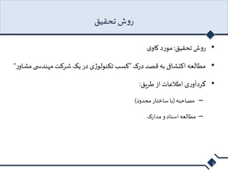 روش تحقیق 
• روش تحقیق: مورد کاوی 
• مطالعه اکتشافی به قصد درک ”کسب تکنولوژی در یک شرکت مهندس ی مشاور “ 
• گردآوری اطلاعات از طریق: 
– مصاحبه )با ساختار محدود( 
– مطالعه اسناد و مدارک 
2 
 