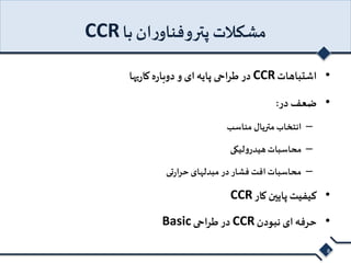 CCR مشکلات پتروفناوران با 
در طراحی پایه ای و دوباره کاریها CCR • اشتباهات 
• ضعف در: 
– انتخاب متریال مناسب 
– محاسبات هیدرولیکی 
– محاسبات افت فشار در مبدلهای حرارتی 
CCR • کیفیت پایین کار 
Basic در طراحی CCR • حرفه ای نبودن 
8 
 