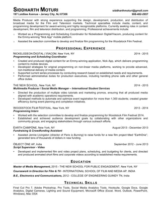 SIDDHARTH MOTURI siddharthmoturi@gmail.com
197 Laidlaw Avenue - Jersey City, NJ 07306 908-462-2957
Media Producer with strong experience supporting the design, development, production, and distribution of
broadcast media for the Film and Television markets. Technical specialties include media, content, and
programming development for award-winning and highly recognizable platforms. Currently seeking roles in content
development, film and television distribution, and programming. Professional achievements include:
o Worked as a Programming and Scheduling Coordinator for Nickelodeon Digital/Viacom, producing content for
the Emmy-winning “Nick App” mobile platform.
o Assisted the selection committee to develop and finalize film programming for the Woodstock Film Festival.
	
  
PROFESSIONAL EXPERIENCE
	
  
NICKELODEON DIGITAL | VIACOM, New York, NY 2014 - 2015
Programming and Scheduling Coordinator
• Created and produced digital content for an Emmy-winning application, Nick App, which delivers programming
content to mobile devices.
• Developed strategies for original programming on non-linear media platforms, working to provide advanced,
non-traditional delivery of media content.
• Supported current series processes by conducting research based on established needs and requirements.
• Performed administrative duties for production executives, including handling phone calls and other general
office duties.
THE NEW SCHOOL, New York, NY 2014 - 2015
Multimedia Producer / Social Media Manager – International Student Services
• Directed the production of multiple video tutorials and marketing promos, ensuring that all produced media
aligned with academic operations requirements.
• Developed methods to automate and optimize event registration for more than 1,300 students; created greater
efficiency during event planning and completion initiatives.
WOODSTOCK FILM FESTIVAL, New York, NY 2013 - 2014
Programming Intern
• Worked with the selection committee to develop and finalize programming for Woodstock Film Festival 2014.
• Established and achieved audience development goals by collaborating with other organizations and
community groups, and engaging stakeholders through various outreach efforts.
EARTH CAMPONE, New York, NY August 2013 - December 2013
Fundraising & Crowdfunding Assistant
• Assisted Jennie Livingston (director of Paris is Burning) to raise funds for a new film project titled “EarthOne”;
generated tens of thousands of dollars in new funding.
OBJECT ONE AP, India September 2012 - June 2013
Script Supervisor - Video
• Developed and implemented film and video project plans, scheduling, and budgeting for clients, and directed
and produced animated short films and corporate videos according to established media requirements.
	
  
EDUCATION
	
  
Master of Media Management, 2015 - THE NEW SCHOOL FOR PUBLIC ENGAGEMENT, New York, NY
Coursework in Direction for Film & TV - INTERNATIONAL SCHOOL OF FILM AND MEDIA AP, INDIA
B.E., Electronics and Communications, 2012 - COLLEGE OF ENGINEERING GUINDY TN, India
	
  
TECHNICAL SKILLS
	
  
Final Cut Pro 7, Adobe Photoshop, Pro Tools, Social Media Analytics Tools, Hootsuite, Google Docs, Google
Analytics, Digital Cameras, Lighting and Sound Equipment, Microsoft Office (Excel, Word, Outlook, PowerPoint,
Windows), Mac OSX
 