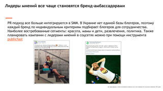 Все права защищены и любое использование материалов или их части запрещено без письменного разрешения ТОВ "Адпро".
Лидеры мнений все чаще становятся бренд-амбассадорами
PR-подход все больше интегрируются в SMM. В Украине нет единой базы блогеров, поэтому
каждый бренд по индивидуальным критериям подбирает блогеров для сотрудничества.
Наиболее востребованные сегменты: красота, мамы и дети, развлечения, политика. Также
планировать кампании с лидерами мнений в соцсетях можно при помощи инструмента
publicfast
 