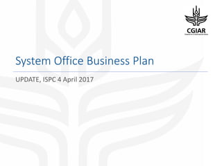 System Office Business Plan
UPDATE, ISPC 4 April 2017
 