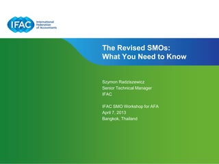 The Revised SMOs:
What You Need to Know


Szymon Radziszewicz
Senior Technical Manager
IFAC

IFAC SMO Workshop for AFA
April 7, 2013
Bangkok, Thailand




                           Page 1 | Confidential and Proprietary Information
 