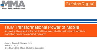 Truly Transformational Power of Mobile
Answering the question for the first time ever, what is real value of mobile in
marketing based on empirical research
.
Empirical Data from Coca Cola, AT&T, MasterCard and WalmartFashion Digital Mobile New York
March 24, 2015
Greg Stuart, CEO Mobile Marketing Association
 