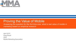 Proving the Value of Mobile
Answering the question for the first time ever, what is real value of mobile in
marketing based on empirical research
.
Empirical Data from Coca Cola, AT&T, MasterCard and WalmartApril 2015
Greg Stuart
CEO
Mobile Marketing Association
 